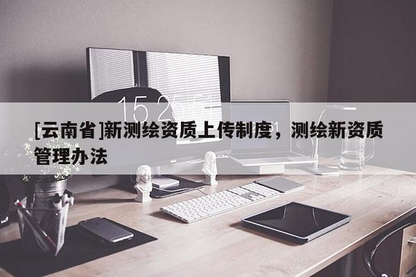 [云南省]新測繪資質上傳制度，測繪新資質管理辦法
