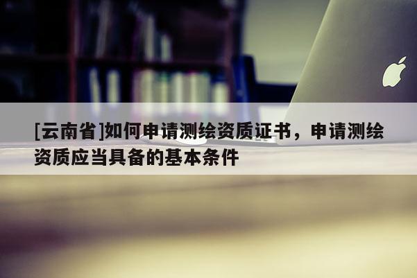 [云南省]如何申請測繪資質(zhì)證書，申請測繪資質(zhì)應(yīng)當(dāng)具備的基本條件