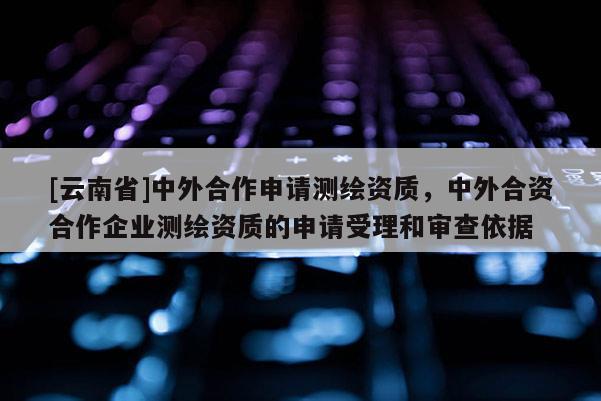 [云南省]中外合作申請測繪資質，中外合資合作企業測繪資質的申請受理和審查依據