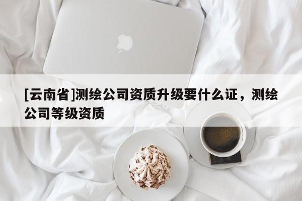 [云南省]測繪公司資質升級要什么證，測繪公司等級資質