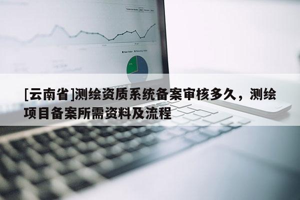 [云南省]測(cè)繪資質(zhì)系統(tǒng)備案審核多久，測(cè)繪項(xiàng)目備案所需資料及流程