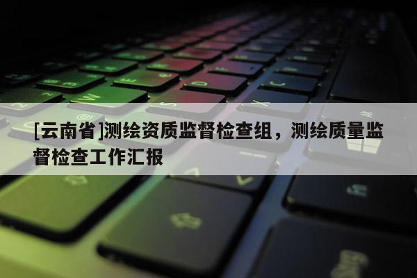 [云南省]測繪資質監督檢查組，測繪質量監督檢查工作匯報