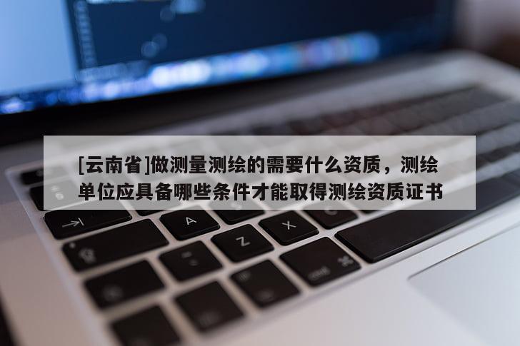 [云南省]做測量測繪的需要什么資質，測繪單位應具備哪些條件才能取得測繪資質證書