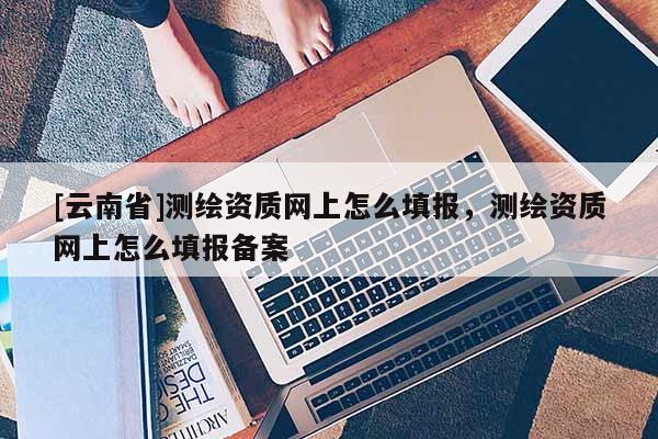 [云南省]測繪資質網上怎么填報，測繪資質網上怎么填報備案