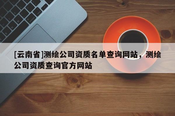 [云南省]測繪公司資質名單查詢網站，測繪公司資質查詢官方網站