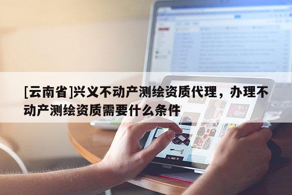[云南省]興義不動產測繪資質代理，辦理不動產測繪資質需要什么條件