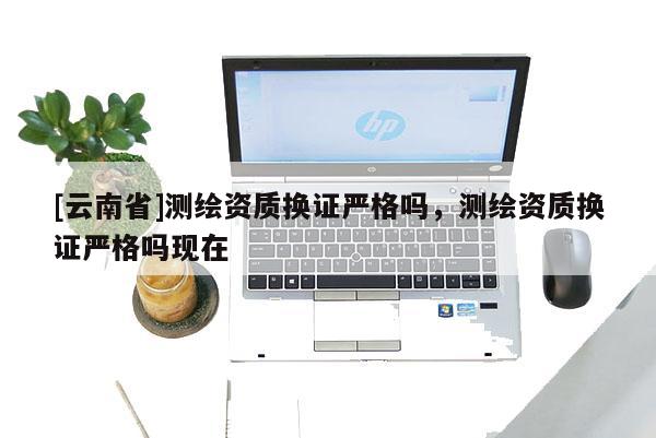 [云南省]測繪資質(zhì)換證嚴格嗎，測繪資質(zhì)換證嚴格嗎現(xiàn)在
