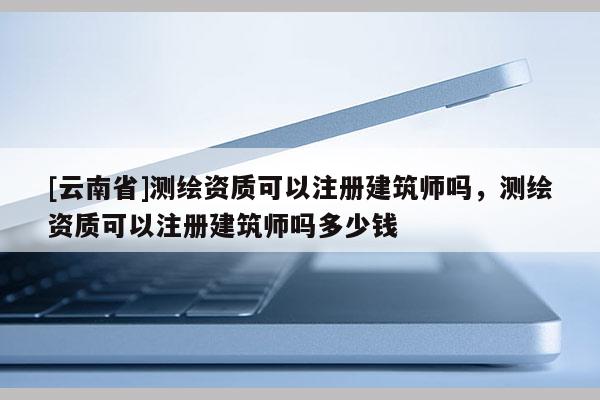 [云南省]測繪資質可以注冊建筑師嗎，測繪資質可以注冊建筑師嗎多少錢