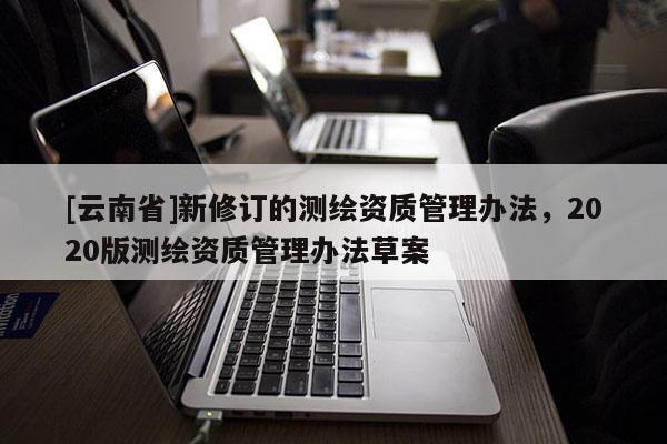 [云南省]新修訂的測繪資質管理辦法，2020版測繪資質管理辦法草案