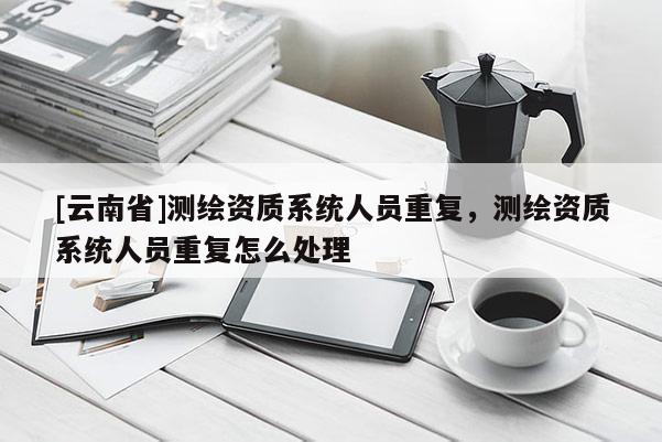 [云南省]測繪資質(zhì)系統(tǒng)人員重復，測繪資質(zhì)系統(tǒng)人員重復怎么處理