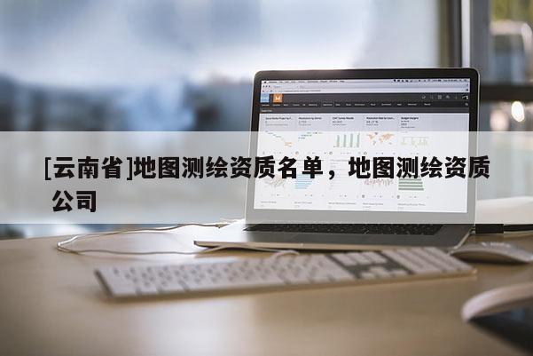 [云南省]地圖測繪資質名單，地圖測繪資質 公司