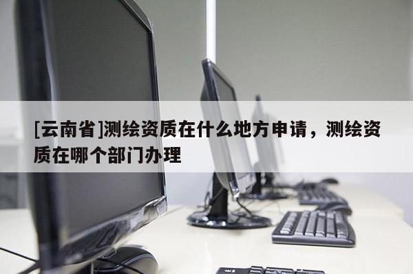 [云南省]測繪資質在什么地方申請，測繪資質在哪個部門辦理