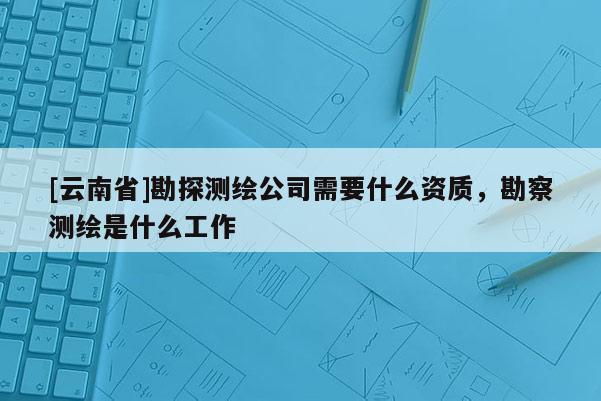 [云南省]勘探測繪公司需要什么資質，勘察測繪是什么工作