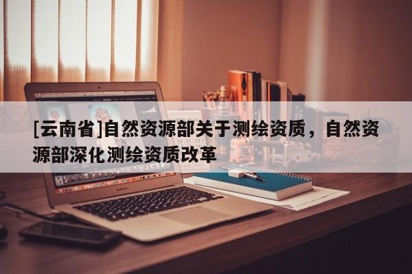 [云南省]自然資源部關于測繪資質，自然資源部深化測繪資質改革