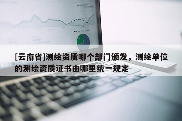 [云南省]測繪資質(zhì)哪個(gè)部門頒發(fā)，測繪單位的測繪資質(zhì)證書由哪里統(tǒng)一規(guī)定