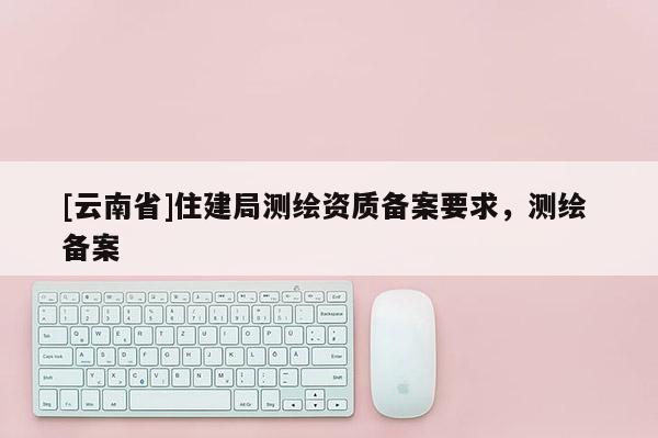 [云南省]住建局測繪資質備案要求，測繪 備案