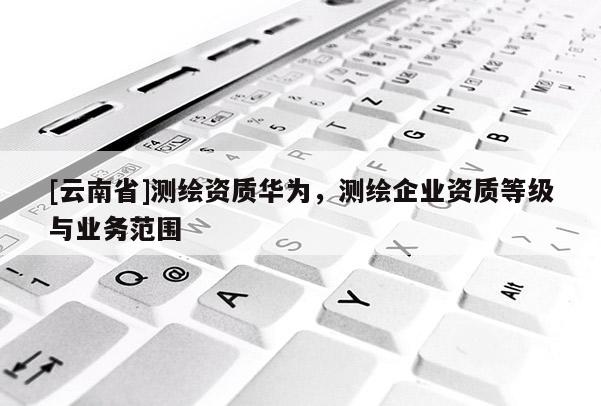 [云南省]測繪資質華為，測繪企業資質等級與業務范圍