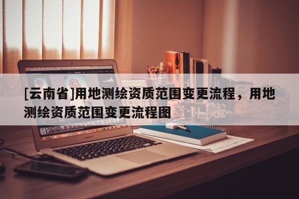 [云南省]用地測(cè)繪資質(zhì)范圍變更流程，用地測(cè)繪資質(zhì)范圍變更流程圖