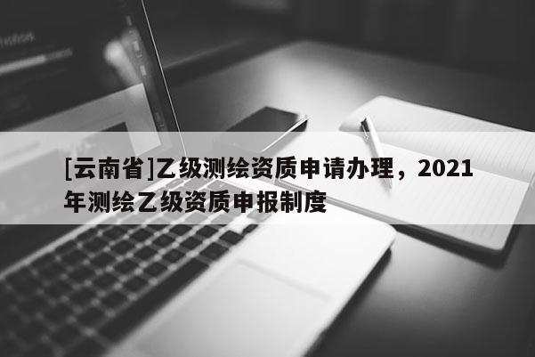 [云南省]乙級測繪資質(zhì)申請辦理，2021年測繪乙級資質(zhì)申報制度