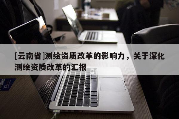 [云南省]測繪資質(zhì)改革的影響力，關(guān)于深化測繪資質(zhì)改革的匯報