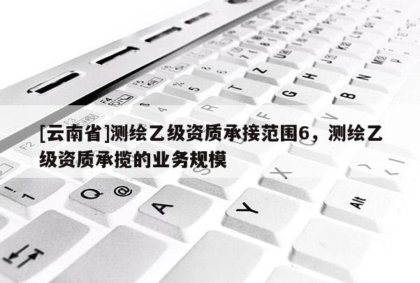 [云南省]測繪乙級資質(zhì)承接范圍6，測繪乙級資質(zhì)承攬的業(yè)務(wù)規(guī)模