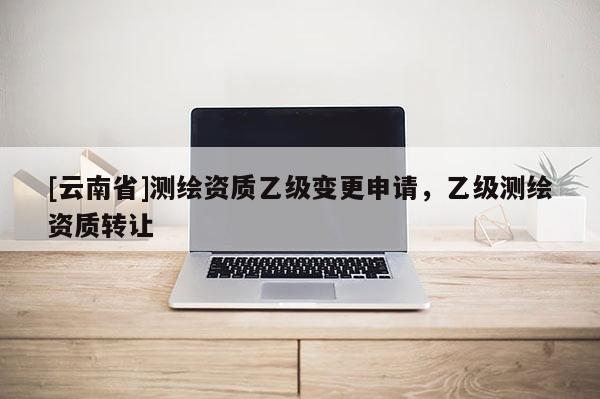 [云南省]測繪資質乙級變更申請，乙級測繪資質轉讓