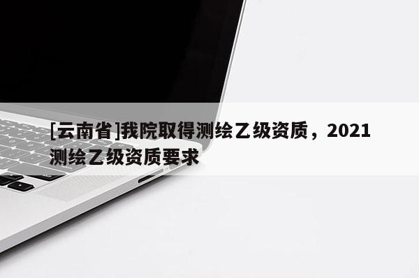 [云南省]我院取得測(cè)繪乙級(jí)資質(zhì)，2021測(cè)繪乙級(jí)資質(zhì)要求