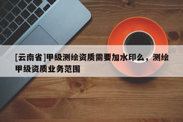 [云南省]甲級測繪資質需要加水印么，測繪甲級資質業務范圍