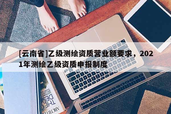 [云南省]乙級(jí)測(cè)繪資質(zhì)營(yíng)業(yè)額要求，2021年測(cè)繪乙級(jí)資質(zhì)申報(bào)制度