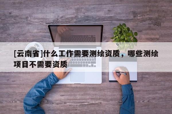 [云南省]什么工作需要測繪資質，哪些測繪項目不需要資質