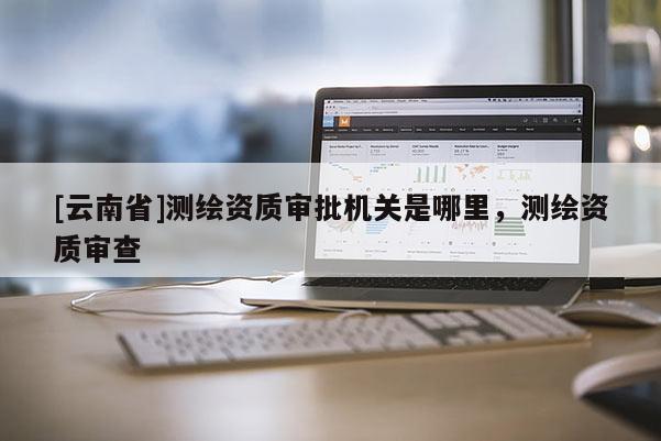 [云南省]測(cè)繪資質(zhì)審批機(jī)關(guān)是哪里，測(cè)繪資質(zhì)審查