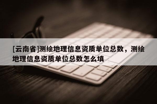 [云南省]測繪地理信息資質單位總數，測繪地理信息資質單位總數怎么填