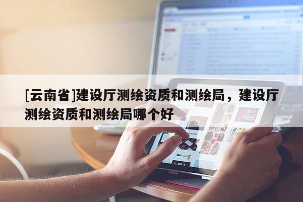 [云南省]建設廳測繪資質和測繪局，建設廳測繪資質和測繪局哪個好