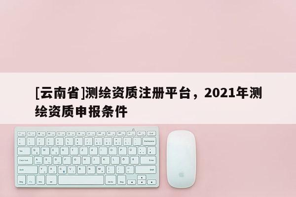 [云南省]測繪資質(zhì)注冊平臺，2021年測繪資質(zhì)申報條件