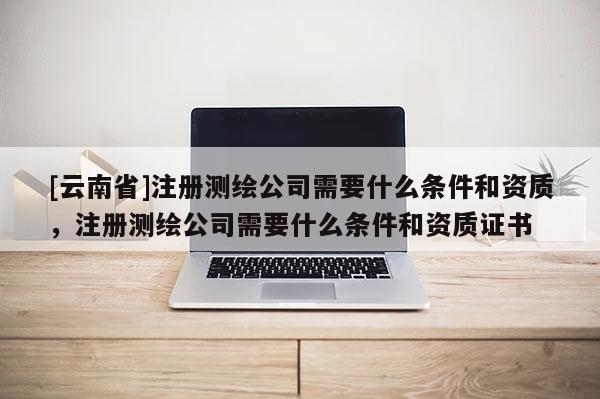 [云南省]注冊測繪公司需要什么條件和資質，注冊測繪公司需要什么條件和資質證書