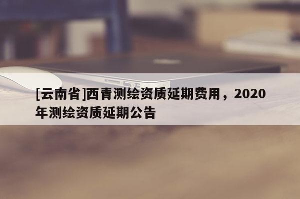 [云南省]西青測(cè)繪資質(zhì)延期費(fèi)用，2020年測(cè)繪資質(zhì)延期公告
