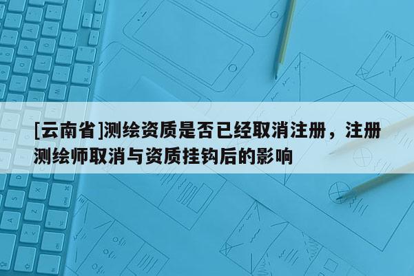 [云南省]測繪資質(zhì)是否已經(jīng)取消注冊，注冊測繪師取消與資質(zhì)掛鉤后的影響