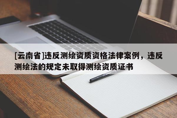 [云南省]違反測繪資質資格法律案例，違反測繪法的規定未取得測繪資質證書