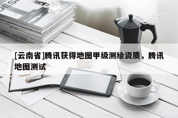 [云南省]騰訊獲得地圖甲級(jí)測(cè)繪資質(zhì)，騰訊地圖測(cè)試