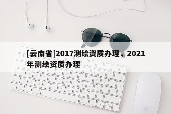 [云南省]2017測繪資質辦理，2021年測繪資質辦理