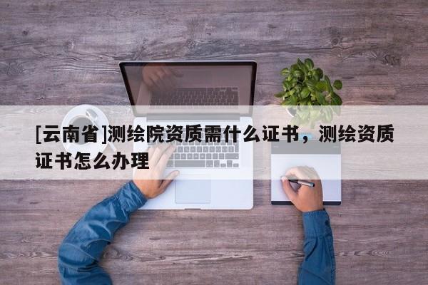 [云南省]測繪院資質需什么證書，測繪資質證書怎么辦理