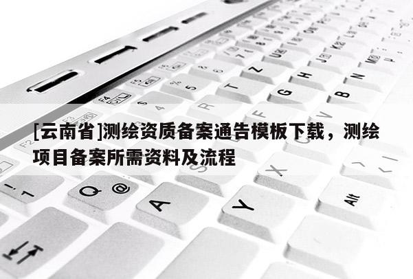 [云南省]測(cè)繪資質(zhì)備案通告模板下載，測(cè)繪項(xiàng)目備案所需資料及流程