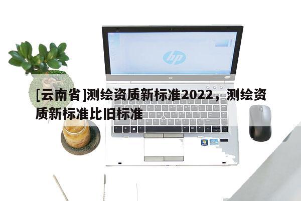 [云南省]測繪資質(zhì)新標(biāo)準(zhǔn)2022，測繪資質(zhì)新標(biāo)準(zhǔn)比舊標(biāo)準(zhǔn)