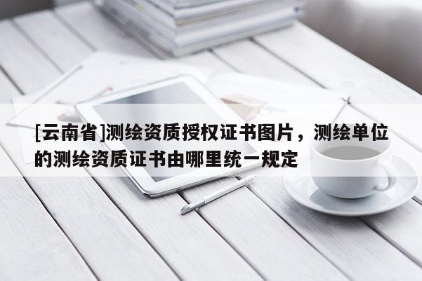 [云南省]測繪資質授權證書圖片，測繪單位的測繪資質證書由哪里統一規定