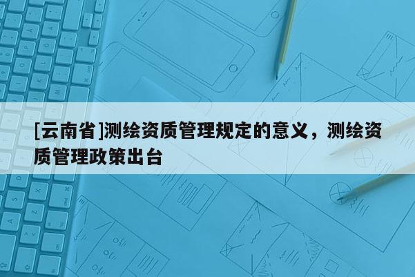 [云南省]測繪資質管理規定的意義，測繪資質管理政策出臺