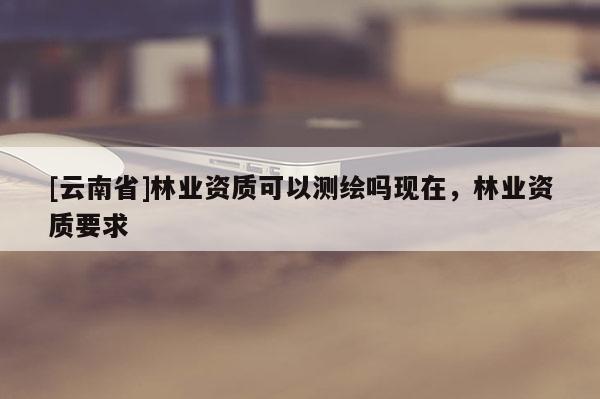 [云南省]林業資質可以測繪嗎現在，林業資質要求