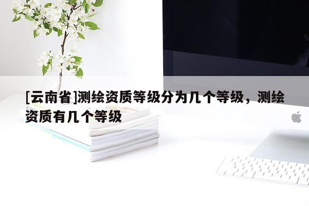 [云南省]測繪資質等級分為幾個等級，測繪資質有幾個等級