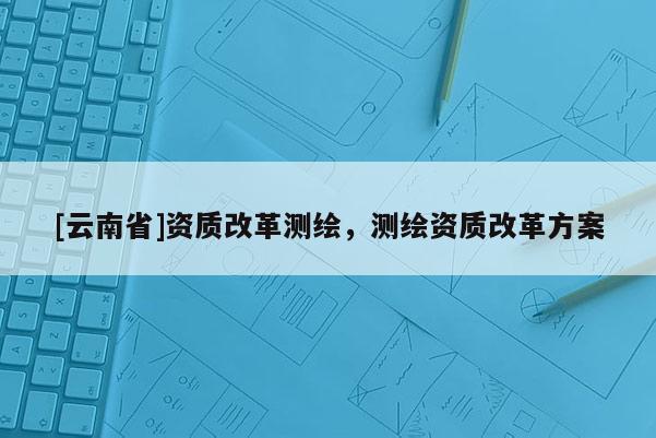 [云南省]資質(zhì)改革測繪，測繪資質(zhì)改革方案