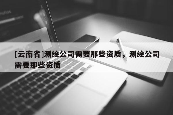 [云南省]測繪公司需要那些資質(zhì)，測繪公司需要那些資質(zhì)