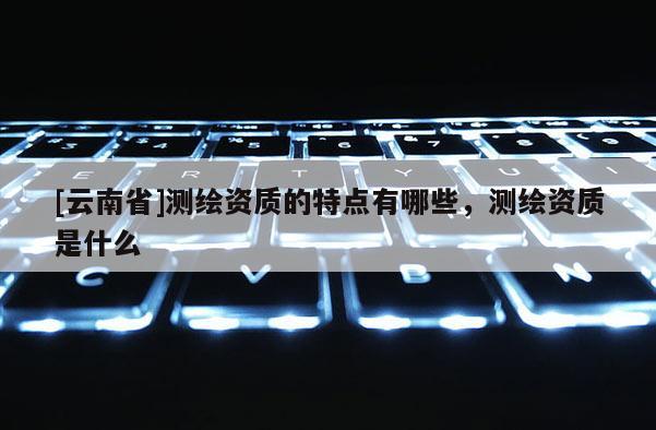 [云南省]測繪資質的特點有哪些，測繪資質是什么